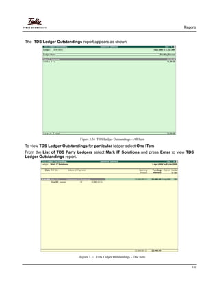 Reports
149
The TDS Ledger Outstandings report appears as shown
Figure 3.36 TDS Ledger Outstandings – All Item
To view TDS Ledger Outstandings for particular ledger select One ITem
From the List of TDS Party Ledgers select Mark IT Solutions and press Enter to view TDS
Ledger Outstandings report.
Figure 3.37 TDS Ledger Outstandings – One Item
 