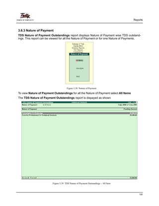 Reports
150
3.6.3 Nature of Payment
TDS Nature of Payment Outstandings report displays Nature of Payment wise TDS outstand-
ings. This report can be viewed for all the Nature of Payment or for one Nature of Payments.
Figure 3.38 Nature of Payment
To view Nature of Payment Outstandings for all the Nature of Payment select All Items
The TDS Nature of Payment Outstandings report is dispayed as shown
Figure 3.39 TDS Nature of Payment Outstandings – All Item
 