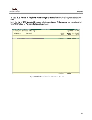 Reports
151
To view TDS Nature of Payment Outstandings for Particular Nature of Payment select One
ITem
From the List of TDS Nature of Pyments select Commission Or Brokerage and press Enter to
view TDS Nature of Payment Outstandings report
Figure 3.40 TDS Nature of Payment Outstandings – One Item
 