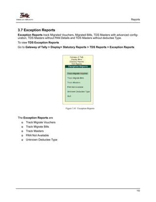 Reports
152
3.7 Exception Reports
Exception Reports track Migrated Vouchers, Migrated Bills, TDS Masters with advanced config-
uration, TDS Masters without PAN Details and TDS Masters without deductee Type.
To view TDS Exception Reports
Go to Gateway of Tally > Display> Statutory Reports > TDS Reports > Exception Reports
Figure 3.41 Exception Reports
The Exception Reports are
Track Migrate Vouchers
Track Migrate Bills
Track Masters
PAN Not Available
Unknown Deductee Type
 