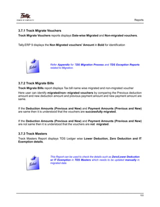 Reports
153
3.7.1 Track Migrate Vouchers
Track Migrate Vouchers reports displays Date-wise Migrated and Non-migrated vouchers.
Tally.ERP 9 displays the Non Migrated vouchers' Amount in Bold for identification
3.7.2 Track Migrate Bills
Track Migrate Bills report displays Tax bill name wise migrated and non-migrated voucher
Here user can identify migrated/non- migrated vouchers by comparing the Previous deduction
amount and new deduction amount and previous payment amount and new payment amount are
same.
If the Deduction Amounts (Previous and New) and Payment Amounts (Previous and New)
are same then it is understood that the vouchers are successfully migrated.
If the Deduction Amounts (Previous and New) and Payment Amounts (Previous and New)
are not same then it is understood that the vouchers are not migrated.
3.7.3 Track Masters
Track Masters Report displays TDS Ledger wise Lower Deduction, Zero Deduction and IT
Exemption details.
Refer Appendix for TDS Migration Process and TDS Exception Reports
related to Migration.
This Report can be used to check the details such as Zero/Lower Dedcution
or IT Exemption in TDS Masters which needs to be updated manually in
migrated data.
 