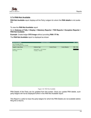 Reports
154
3.7.4 PAN Not Available
PAN Not Available report displays all the Party Ledgers for whom the PAN details is not availa-
ble.
To view the PAN Not Available report
Go to Gateway of Tally > Display > Statutory Reports > TDS Reports > Exception Reports >
PAN Not Available
Example: Create ledger SYS Image without providing PAN / IT No.
The PAN Not Available report is displayed as shown
Figure 3.42 PAN Not Available
PAN Details of the Party can be updated from this screen. Once you update PAN details, such
party ledgers will not be displayed further in the PAN Not Available report.
This Report is useful to trace the party ledgers for which the PAN Details are not available before
filing the e-returns.
 