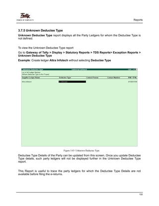 Reports
155
3.7.5 Unknown Deductee Type
Unknown Deductee Type report displays all the Party Ledgers for whom the Deductee Type is
not defined.
To view the Unknown Deductee Type report
Go to Gateway of Tally > Display > Statutory Reports > TDS Reports> Exception Reports >
Unknown Deductee Type
Example: Create ledger Attra Infotech without selecting Deductee Type
Figure 3.43 Unknown Deductee Type
Deductee Type Details of the Party can be updated from this screen. Once you update Deductee
Type details, such party ledgers will not be displayed further in the Unknown Deductee Type
report.
This Report is useful to trace the party ledgers for which the Deductee Type Details are not
available before filing the e-returns.
 