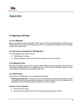 156
Appendix
A.i Migrating TDS Data
A.i.i Pre Migration
Before migrating the data to Tally.ERP 9 TDS, deduct TDS for all pending Bills of all Parties even
though they have not crossed the exemption limit. You can ignore the exemption limit by configu-
ration at the master level.
A.i.ii Vouchers considered for TDS Migration
The TDS migration will happen only for
TDS Deduction Voucher
Advance payment voucher where TDS is deducted in the same voucher
A.i.iii Migration Flow
Migration will happen based on the supplier Ledger. Before the actual migration Tally checks for
the validity of all transactions for a supplier and if any error is found it skips that supplier or skips
the transaction depending upon the type of data error.
A.i.iv Data Errors
Data Errors in TDS Migration can be categorized as follows:
1. TDS Process Flow Error: This type of error not only affects the particular transaction in which
it is identified but also the subsequent transactions. When this type of an error is identified in a
transaction, all the transactions for that supplier will not be migrated.
Reasons for Non-migration
Gross amount is empty
Gross amount is equal or less than the previous deduction's gross amount
 