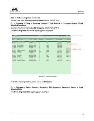 Appendix
157
How to find non-migrated vouchers?
In Tally.ERP 9 the non-migrated vouchers can be tracked from
Go to Gateway of Tally > Statutory reports > TDS Reports > Exception Report >Track
Migrated Vouchers.
Example: We have migrated ABC Company data to Tally.ERP 9.
The Track Migrated Vouchers report appears as shown
Figure 1.1 Track TDS Vouchers
To find the non-migrated vouchers based on bill details
Go to Gateway of Tally > Statutory Reports > TDS Reports > Exception Report > Track
Migrated Bills
The Track Migrated Bills report appears as shown
 