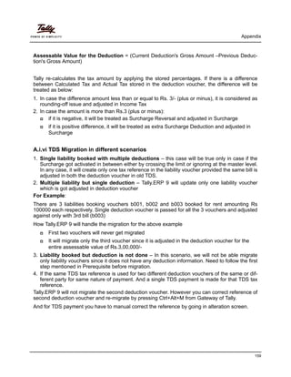 Appendix
159
Assessable Value for the Deduction = (Current Deduction's Gross Amount –Previous Deduc-
tion's Gross Amount)
Tally re-calculates the tax amount by applying the stored percentages. If there is a difference
between Calculated Tax and Actual Tax stored in the deduction voucher, the difference will be
treated as below:
1. In case the difference amount less than or equal to Rs. 3/- (plus or minus), it is considered as
rounding-off issue and adjusted in Income Tax
2. In case the amount is more than Rs.3 (plus or minus):
if it is negative, it will be treated as Surcharge Reversal and adjusted in Surcharge
if it is positive difference, it will be treated as extra Surcharge Deduction and adjusted in
Surcharge
A.i.vi TDS Migration in different scenarios
1. Single liability booked with multiple deductions – this case will be true only in case if the
Surcharge got activated in between either by crossing the limit or ignoring at the master level.
In any case, it will create only one tax reference in the liability voucher provided the same bill is
adjusted in both the deduction voucher in old TDS.
2. Multiple liability but single deduction – Tally.ERP 9 will update only one liability voucher
which is got adjusted in deduction voucher
For Example:
There are 3 liabilities booking vouchers b001, b002 and b003 booked for rent amounting Rs
100000 each respectively. Single deduction voucher is passed for all the 3 vouchers and adjusted
against only with 3rd bill (b003)
How Tally.ERP 9 will handle the migration for the above example
First two vouchers will never get migrated
It will migrate only the third voucher since it is adjusted in the deduction voucher for the
entire assessable value of Rs.3,00,000/-
3. Liability booked but deduction is not done – In this scenario, we will not be able migrate
only liability vouchers since it does not have any deduction information. Need to follow the first
step mentioned in Prerequisite before migration.
4. If the same TDS tax reference is used for two different deduction vouchers of the same or dif-
ferent party for same nature of payment. And a single TDS payment is made for that TDS tax
reference.
Tally.ERP 9 will not migrate the second deduction voucher. However you can correct reference of
second deduction voucher and re-migrate by pressing Ctrl+Alt+M from Gateway of Tally.
And for TDS payment you have to manual correct the reference by going in alteration screen.
 