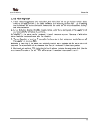 Appendix
160
A.i.vii Post Migration
1. If zero rates are applicable for a transaction, that transaction will not get migrated since it does
not have any deduction for it. The same effect has to be manually given in new TDS by altering
the voucher for the assessable value. Other wise, the same will not be considered for exemp-
tion limit calculation.
2. Lower deduction details will not be migrated since earlier it was configured at the supplier level
and applicable for all nature of payments.
In Tally.ERP 9, the same can be configured for each nature of payment. Because of which the
same has to be configured once after the migration.
3. The configuration of ignoring IT exemption limit was set in duty ledger and applied across all
the suppliers in previous TDS.
However in Tally.ERP 9 the same can be configured for each supplier and for each nature of
payment. Because of which it requires one time manual configuration after the migration.
If this is not set and any TDS deduction is found without crossing the exemption limit (due to
previous configuration in the old TDS), will be shown in negative in computation report.
 