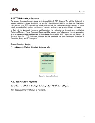 Appendix
164
A.iii TDS Statutory Masters
As already discussed under Scope and Applicability of TDS, Income Tax will be deducted at
source, based on the rate defined in the Act, for the Deductees, against the Nature of Payments.
Hence to account TDS transactions, every payment and the party to whom the payment is made
needs to be identified against the Nature of payment and deductee type as defined in the Act.
In Tally, all the Nature of Payments and Deductees (as defined under the Act) are provided as
Statutory Masters. These Statutory Masters will be lodaed into Tally during company creation,
when the Statutory compliance for is set to India. On enabling TDS Feature in F11: Statutory &
Taxation features, TDS Statutory masters will be available for selection during Creation of
Expenses, Party and TDS ledgers.
To view Statutory Masters
Go to Gateway of Tally > Dispaly > Statutory Info.
Figure 1.3 Statutory Info. Screen
A.iii.i TDS Nature of Payments
Go to Gateway of Tally > Display > Statutory Info. > TDS Nature of Pymts
Tally displays all the TDS Nature of Payments.
 