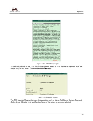 Appendix
165
Figure 1.4 List of TDS Nature of Pymt
To view the details in the TDS nature of Payment, select a TDS Nature of Payment from the
above list (For eg., select Commission or Brokerage).
Figure 1.5 TDS Nature of Payment
The TDS Nature of Payment screen diplays details such as Name, Full Name, Section, Payment
Code, Single Bill value Limit and Section Name of the nature of payment selected
 