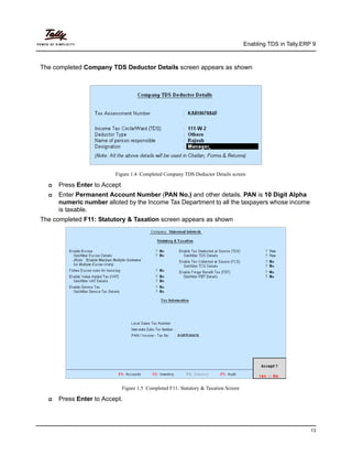 Enabling TDS in Tally.ERP 9
13
The completed Company TDS Deductor Details screen appears as shown
Figure 1.4 Completed Company TDS Deductor Details screen
Press Enter to Accept
Enter Permanent Account Number (PAN No.) and other details. PAN is 10 Digit Alpha
numeric number alloted by the Income Tax Department to all the taxpayers whose income
is taxable.
The completed F11: Statutory & Taxation screen appears as shown
Figure 1.5 Completed F11: Statutory & Taxation Screen
Press Enter to Accept.
 