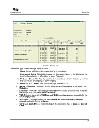 Appendix
167
Figure 1.7 Deductee Type
Deductee Type screen displays details such as
1. Name: In this field Name of the deductee Type is displayed
2. Residential Status: This field displays the Residential Status of the Deductee, i.e.
whether the deductee is a Resident or a non Resident .
3. Deductee Status: This field displays the deductee status of the Deductee i.e, whether
the deductee is a Company or Non Company.
4. Deductee TDS Details: This section displays details such as
Nature of Payment: This field dispalys all the nature of payments applicable for the
Deductee.
Applicable From: This field dispalys the dates from when the prescibed rate of income
tax is applicable for the Nature of Payments.
TDS: This field displays the TDS Rate and TDS Exemption amount applicable for the
nature of payments.
Surcharge: This field displays the Surcharge Rate and Surcharge Exemption
amount applicable for the deductee.
Ed Cess & Sec Ed Cess: This fields dispaly the applicable Rate of Cess and Sec Ed
Cess.
 