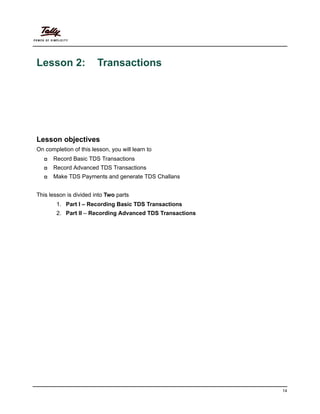 14
Lesson 2: Transactions
Lesson objectives
On completion of this lesson, you will learn to
Record Basic TDS Transactions
Record Advanced TDS Transactions
Make TDS Payments and generate TDS Challans
This lesson is divided into Two parts
1. Part I – Recording Basic TDS Transactions
2. Part II – Recording Advanced TDS Transactions
 