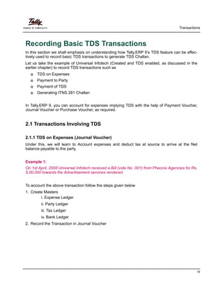 Transactions
16
Recording Basic TDS Transactions
In this section we shall emphasis on understanding how Tally.ERP 9’s TDS feature can be effec-
tively used to record basic TDS transactions to generate TDS Challan.
Let us take the example of Universal Infotech (Created and TDS enabled, as discussed in the
earlier chapter) to record TDS transactions such as
TDS on Expenses
Payment to Party
Payment of TDS
Generating ITNS 281 Challan
In Tally.ERP 9, you can account for expenses implying TDS with the help of Payment Voucher,
Journal Voucher or Purchase Voucher, as required.
2.1 Transactions Involving TDS
2.1.1 TDS on Expenses (Journal Voucher)
Under this, we will learn to Account expenses and deduct tax at source to arrive at the Net
balance payable to the party.
Example 1:
On 1st April, 2008 Universal Infotech received a Bill (vide No. 001) from Pheonix Agencies for Rs.
5,00,000 towards the Advertisement services rendered.
To account the above transaction follow the steps given below
1. Create Masters
i. Expense Ledger
ii. Party Ledger
iii. Tax Ledger
iv. Bank Ledger
2. Record the Transaction in Journal Voucher
 