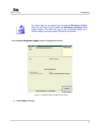 Transactions
18
The completed Expenses Ledger screen is displayed as shown.
Figure 2.2 Completed Expenses Ledger Creation Screen
Press Enter to Accept
The Option Any can be selected from the List of TDS Nature of Pymt,
where the user doesn’t want to define the TDS Nature of payment during
Ledger creation. This allows the user to use an Expense Ledger (as a
common ledger) to account multiple TDS Nature of Payments.
 