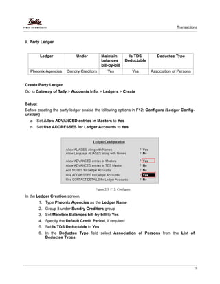 Transactions
19
ii. Party Ledger
Create Party Ledger
Go to Gateway of Tally > Accounts Info. > Ledgers > Create
Setup:
Before creating the party ledger enable the following options in F12: Configure (Ledger Config-
uration)
Set Allow ADVANCED entries in Masters to Yes
Set Use ADDRESSES for Ledger Accounts to Yes
Figure 2.3 F12: Configure
In the Ledger Creation screen,
1. Type Pheonix Agencies as the Ledger Name
2. Group it under Sundry Creditors group
3. Set Maintain Balances bill-by-bill to Yes
4. Specify the Default Credit Period, if required
5. Set Is TDS Deductable to Yes
6. In the Deductee Type field select Association of Persons from the List of
Deductee Types
Ledger Under Maintain
balances
bill-by-bill
Is TDS
Deductable
Deductee Type
Pheonix Agencies Sundry Creditors Yes Yes Association of Persons
 