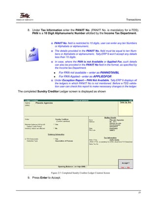 Transactions
21
8. Under Tax Information enter the PAN/IT No. (PAN/IT No. is mandatory for e-TDS).
PAN is a 10 Digit Alphanumeric Number allotted by the Income Tax Department.
The completed Sundry Creditor Ledger screen is displayed as shown
Figure 2.5 Completed Sundry Creditor Ledger Creation Screen
9. Press Enter to Accept.
PAN/IT No. field is restricted to 10 digits, user can enter any ten Numbers
or Alphabets or alphanumeric.
The details provided in the PAN/IT No. field must be equal to ten Num-
bers or Alphabets or alphanumeric. Tally.ERP 9 won’t accept any details
less than 10 digits.
In case, where the PAN is not Available or Applied For, such details
can also be provided in the PAN/IT No field in the format, as specified by
the Income tax Department.
For PAN not available – enter as PANNOTAVBL
For PAN Applied - enter as APPLIEDFOR
Under Exception Report – PAN Not Available, Tally.ERP 9 displays all
the ledgers in which PAN/IT No is not mentioned. Before e-TDS valida-
tion user can check this report to make necessary changes in the ledger.
 