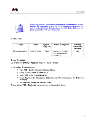 Transactions
22
iii. Tax Ledger
Create Tax Ledger
Go to Gateway of Tally > Accounts Info. > Ledgers > Create
In the Ledger Creation screen,
1. Type TDS – Contractors as the Ledger Name
2. Group it under Duties & Taxes group
3. Select TDS as the Type of Duty/Tax
4. Select Payment to Contractors (Advertisement Contractors) as the Nature of
Payment.
5. Set Inventory values are affected to No
The completed TDS – Contractors ledger screen is displayed as shown
While creating ledgers under Sundry Creditors or Sundry Debtors, ensure
Maintain Bill-wise Details is set to Yes in F11: Accounting Features. If the
party is a Non Resident Deductee type, then PIN Code, State and the
Sales Tax Number fields are not applicable.
Ledger Under Type of
Duty/ Tax
Nature of Payment Inventory
values are
affected
TDS – Contractors Duties & Taxes TDS Payment to Contrac-
tors (Advertisement
Contractors)
No
 