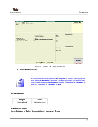 Transactions
23
Figure 2.6 Completed TDS Ledger Creation Screen
6. Press Enter to Accept.
It is recommended that separate TDS ledgers be created with appropriate
TDS nature of Payments. However, Tally.ERP 9 provides you with the flexi-
bility to use a common Duty ledger for different TDS Nature of Payments by
selecting the Nature of Payments as Any.
iv. Bank Ledger
Create Bank ledger
Go to Gateway of Tally > Accounts Info. > Ledgers > Create
Ledger Under
Canara Bank Bank Accounts
 