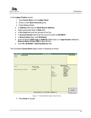 Transactions
24
In the Ledger Creation screen,
1. Type Canara Bank as the Ledger Name
2. Group it under Bank Accounts group
3. Under Mailing Details
In Address field enter the Bank Branch Address.
Select appropriate state in State field.
In Pin Code field enter the pincode of the City
In Account Number field enter the account number as 00758978
In Branch Name field, enter M.G.Road.
Enter the Bank’s BSR Code as 0240130. BSR Code is a 7 digit Number allotted by
Reserve Bank of India (RBI) to Bank Branch.
Enter Rs. 50,00,000 in Opening Balance field
The Completed Canara Bank ledger screen is displayed as shown
Figure 2.7 Completed Bank Ledger Creation Screen
4. Press Enter to Accept.
 