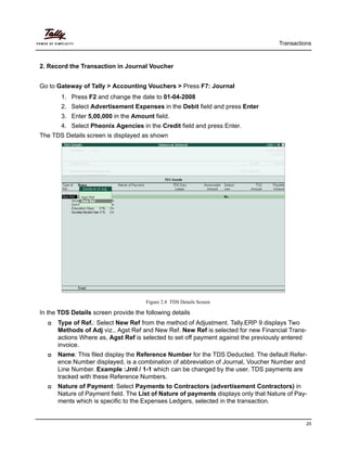 Transactions
25
2. Record the Transaction in Journal Voucher
Go to Gateway of Tally > Accounting Vouchers > Press F7: Journal
1. Press F2 and change the date to 01-04-2008
2. Select Advertisement Expenses in the Debit field and press Enter
3. Enter 5,00,000 in the Amount field.
4. Select Pheonix Agencies in the Credit field and press Enter.
The TDS Details screen is displayed as shown
Figure 2.8 TDS Details Screen
In the TDS Details screen provide the following details
Type of Ref.: Select New Ref from the method of Adjustment. Tally.ERP 9 displays Two
Methods of Adj viz., Agst Ref and New Ref. New Ref is selected for new Financial Trans-
actions Where as, Agst Ref is selected to set off payment against the previously entered
invoice.
Name: This filed display the Reference Number for the TDS Deducted. The default Refer-
ence Number displayed, is a combination of abbreviation of Journal, Voucher Number and
Line Number. Example :Jrnl / 1-1 which can be changed by the user. TDS payments are
tracked with these Reference Numbers.
Nature of Payment: Select Payments to Contractors (advertisement Contractors) in
Nature of Payment field. The List of Nature of payments displays only that Nature of Pay-
ments which is specific to the Expenses Ledgers, selected in the transaction.
 