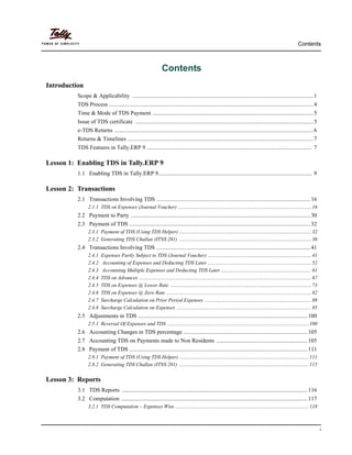 Contents
i
Contents
Introduction
Scope & Applicability ..............................................................................................................................1
TDS Process ..............................................................................................................................................4
Time & Mode of TDS Payment ................................................................................................................5
Issue of TDS certificate ............................................................................................................................5
e-TDS Returns ..........................................................................................................................................6
Returns & Timelines .................................................................................................................................7
TDS Features in Tally.ERP 9 ................................................................................................................... 7
Lesson 1: Enabling TDS in Tally.ERP 9
1.1 Enabling TDS in Tally.ERP 9........................................................................................................... 9
Lesson 2: Transactions
2.1 Transactions Involving TDS ...........................................................................................................16
2.1.1 TDS on Expenses (Journal Voucher) .......................................................................................................16
2.2 Payment to Party .............................................................................................................................30
2.3 Payment of TDS ..............................................................................................................................32
2.3.1 Payment of TDS (Using TDS Helper) ......................................................................................................32
2.3.2 Generating TDS Challan (ITNS 281) ......................................................................................................36
2.4 Transactions Involving TDS ...........................................................................................................41
2.4.1 Expenses Partly Subject to TDS (Journal Voucher) ................................................................................41
2.4.2 Accounting of Expenses and Deducting TDS Later ................................................................................52
2.4.3 Accounting Multiple Expenses and Deducting TDS Later ..................................................................... 61
2.4.4 TDS on Advances .....................................................................................................................................67
2.4.5 TDS on Expenses @ Lower Rate .............................................................................................................73
2.4.6 TDS on Expenses @ Zero Rate ................................................................................................................82
2.4.7 Surcharge Calculation on Prior Period Expenses ..................................................................................88
2.4.8 Surcharge Calculation on Expenses ........................................................................................................95
2.5 Adjustments in TDS ......................................................................................................................100
2.5.1 Reversal Of Expenses and TDS .............................................................................................................100
2.6 Accounting Changes in TDS percentage ......................................................................................105
2.7 Accounting TDS on Payments made to Non Residents ...............................................................105
2.8 Payment of TDS ............................................................................................................................111
2.8.1 Payment of TDS (Using TDS Helper) ....................................................................................................111
2.8.2 Generating TDS Challan (ITNS 281) ....................................................................................................115
Lesson 3: Reports
3.1 TDS Reports .................................................................................................................................116
3.2 Computation ..................................................................................................................................117
3.2.1 TDS Computation – Expenses Wise .......................................................................................................118
 