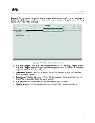 Transactions
26
Example: For the above transaction List of Nature of payments displays only Payments to
Contractors (advertisement Contractors), as the nature of payment applicable to the Party
against which TDS will be deducted.
Figure 2.9 TDS Details – Nature of Payment Selection
TDS Duty Ledger: Select TDS – Contractors from the list of TDS Duty Ledgers. List of
TDS Duty Ledgers displays, ledgers created with specific nature of payment as well as the
ledger created with the option Any.
Assessable Amount: Tally.ERP 9 defaults the amount specified against the expenses
ledger and skips the field.
Deduct now: This field will be set to Yes or No depending on the tax deduction. Set this
field to Yes to deduct the Tax in the same voucher.
TDS Amount: This field displays the Tax amount deducted at source
Payable Amount: This field displays the amount (after TDS) payable to the Party.
 
