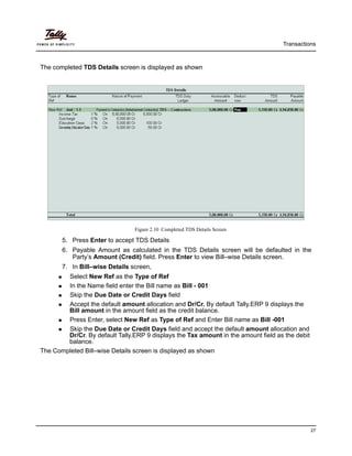Transactions
27
The completed TDS Details screen is displayed as shown
Figure 2.10 Completed TDS Details Screen
5. Press Enter to accept TDS Details
6. Payable Amount as calculated in the TDS Details screen will be defaulted in the
Party’s Amount (Credit) field. Press Enter to view Bill–wise Details screen.
7. In Bill–wise Details screen,
Select New Ref as the Type of Ref
In the Name field enter the Bill name as Bill - 001
Skip the Due Date or Credit Days field
Accept the default amount allocation and Dr/Cr. By default Tally.ERP 9 displays the
Bill amount in the amount field as the credit balance.
Press Enter, select New Ref as Type of Ref and Enter Bill name as Bill -001
Skip the Due Date or Credit Days field and accept the default amount allocation and
Dr/Cr. By default Tally.ERP 9 displays the Tax amount in the amount field as the debit
balance.
The Completed Bill–wise Details screen is displayed as shown
 