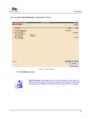 Transactions
29
The completed Journal Voucher is displayed as shown
Figure 2.12 Journal Voucher
10. Press Enter to accept
Journal voucher is generally used to record transactions on due basis i.e.,
firstly a due entry in favour of the party is created when the bill is received and
then at the time of settlement of the referred bill, a payment entry is passed.
 