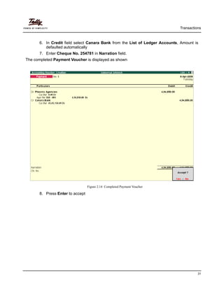 Transactions
31
6. In Credit field select Canara Bank from the List of Ledger Accounts, Amount is
defaulted automatically
7. Enter Cheque No. 254781 in Narration field.
The completed Payment Voucher is displayed as shown
Figure 2.14 Completed Payment Voucher
8. Press Enter to accept
 