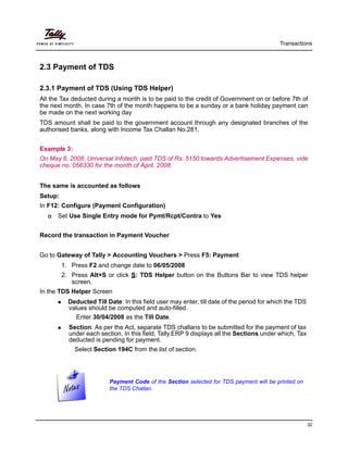 Transactions
32
2.3 Payment of TDS
2.3.1 Payment of TDS (Using TDS Helper)
All the Tax deducted during a month is to be paid to the credit of Government on or before 7th of
the next month. In case 7th of the month happens to be a sunday or a bank holiday payment can
be made on the next working day
TDS amount shall be paid to the government account through any designated branches of the
authorised banks, along with Income Tax Challan No.281.
Example 3:
On May 6, 2008, Universal Infotech, paid TDS of Rs. 5150 towards Advertisement Expenses, vide
cheque no. 056330 for the month of April, 2008.
The same is accounted as follows
Setup:
In F12: Configure (Payment Configuration)
Set Use Single Entry mode for Pymt/Rcpt/Contra to Yes
Record the transaction in Payment Voucher
Go to Gateway of Tally > Accounting Vouchers > Press F5: Payment
1. Press F2 and change date to 06/05/2008
2. Press Alt+S or click S: TDS Helper button on the Buttons Bar to view TDS helper
screen.
In the TDS Helper Screen
Deducted Till Date: In this field user may enter, till date of the period for which the TDS
values should be computed and auto-filled.
Enter 30/04/2008 as the Till Date.
Section: As per the Act, separate TDS challans to be submitted for the payment of tax
under each section. In this field, Tally.ERP 9 displays all the Sections under which, Tax
deducted is pending for payment.
Select Section 194C from the list of section.
Payment Code of the Section selected for TDS payment will be printed on
the TDS Challan.
 