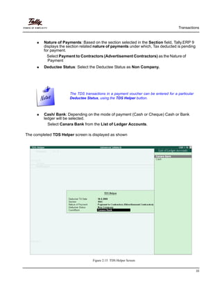 Transactions
33
Nature of Payments: Based on the section selected in the Section field, Tally.ERP 9
displays the section related nature of payments under which, Tax deducted is pending
for payment.
Select Payment to Contractors (Advertisement Contractors) as the Nature of
Payment
Deductee Status: Select the Deductee Status as Non Company.
Cash/ Bank: Depending on the mode of payment (Cash or Cheque) Cash or Bank
ledger will be selected.
Select Canara Bank from the List of Ledger Accounts.
The completed TDS Helper screen is displayed as shown
Figure 2.15 TDS Helper Screen
The TDS transactions in a payment voucher can be entered for a particular
Deductee Status, using the TDS Helper button.
 