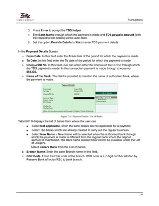 Transactions
34
3. Press Enter to accept the TDS helper
4. The Bank Name through which the payment is made and TDS payable amount (with
the respective bill details) will be auto-filled.
5. Set the option Provide Details to Yes to enter TDS payment details
In the Payment Details Screen
From Date: In this field enter the From date of the period for which the payment is made
To Date: In this field enter the To date of the period for which the payment is made
Cheque/DD No: In this field user can enter either the cheque or the DD No through which
the TDS payment is made. In this transaction payment is made through cheque no.
056330.
Name of the Bank: This field is provided to mention the name of authorised bank, where
the payment is made.
Figure 2.16 Payment Details– List of Banks
Tally.ERP 9 displays the list of banks from where the user can
Select Not applicable, when the bank details are not applicable for a payment.
Select The banks which are already created to carry out the regular business
Select New Name – New Name will be selected when the authorised bank through
which the payment is made is different from the regular bank where the deposit
account is maintained. The Bank name created here will not be available under the List
of Ledgers.
Select Canara Bank from the List of Banks.
Branch Name: Enter the bank Branch name in this field.
BSR Code: Enter the BSR code of the branch. BSR code is a 7 digit number allotted by
Reserve Bank of India (RBI) to bank branch.
 