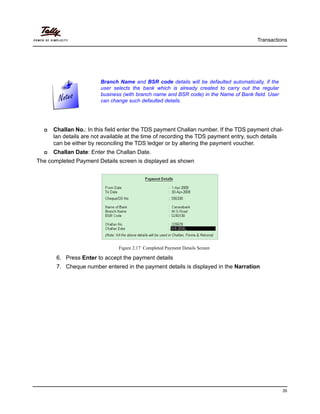 Transactions
35
Challan No.: In this field enter the TDS payment Challan number. If the TDS payment chal-
lan details are not available at the time of recording the TDS payment entry, such details
can be either by reconciling the TDS ledger or by altering the payment voucher.
Challan Date: Enter the Challan Date.
The completed Payment Details screen is displayed as shown
Figure 2.17 Completed Payment Details Screen
6. Press Enter to accept the payment details
7. Cheque number entered in the payment details is displayed in the Narration
Branch Name and BSR code details will be defaulted automatically, if the
user selects the bank which is already created to carry out the regular
business (with branch name and BSR code) in the Name of Bank field. User
can change such defaulted details.
 