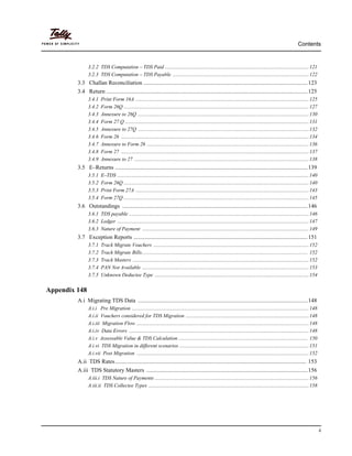 Contents
ii
3.2.2 TDS Computation – TDS Paid ...............................................................................................................121
3.2.3 TDS Computation – TDS Payable .........................................................................................................122
3.3 Challan Reconciliation ..................................................................................................................123
3.4 Return ............................................................................................................................................125
3.4.1 Print Form 16A ......................................................................................................................................125
3.4.2 Form 26Q ...............................................................................................................................................127
3.4.3 Annexure to 26Q ....................................................................................................................................130
3.4.4 Form 27 Q ..............................................................................................................................................131
3.4.5 Annexure to 27Q ....................................................................................................................................132
3.4.6 Form 26 .................................................................................................................................................134
3.4.7 Annexure to Form 26 .............................................................................................................................136
3.4.8 Form 27 .................................................................................................................................................137
3.4.9 Annexure to 27 .......................................................................................................................................138
3.5 E–Returns ......................................................................................................................................139
3.5.1 E–TDS ....................................................................................................................................................140
3.5.2 Form 26Q ...............................................................................................................................................140
3.5.3 Print Form 27A ......................................................................................................................................143
3.5.4 Form 27Q ...............................................................................................................................................145
3.6 Outstandings .................................................................................................................................146
3.6.1 TDS payable ...........................................................................................................................................146
3.6.2 Ledger ....................................................................................................................................................147
3.6.3 Nature of Payment .................................................................................................................................149
3.7 Exception Reports .........................................................................................................................151
3.7.1 Track Migrate Vouchers ........................................................................................................................152
3.7.2 Track Migrate Bills................................................................................................................................ 152
3.7.3 Track Masters ........................................................................................................................................152
3.7.4 PAN Not Available .................................................................................................................................153
3.7.5 Unknown Deductee Type .......................................................................................................................154
Appendix 148
A.i Migrating TDS Data ......................................................................................................................148
A.i.i Pre Migration .........................................................................................................................................148
A.i.ii Vouchers considered for TDS Migration ...............................................................................................148
A.i.iii Migration Flow .....................................................................................................................................148
A.i.iv Data Errors ...........................................................................................................................................148
A.i.v Assessable Value & TDS Calculation .................................................................................................... 150
A.i.vi TDS Migration in different scenarios ....................................................................................................151
A.i.vii Post Migration .....................................................................................................................................152
A.ii TDS Rates..................................................................................................................................... 153
A.iii TDS Statutory Masters ................................................................................................................156
A.iii.i TDS Nature of Payments .......................................................................................................................156
A.iii.ii TDS Collectee Types ............................................................................................................................158
 