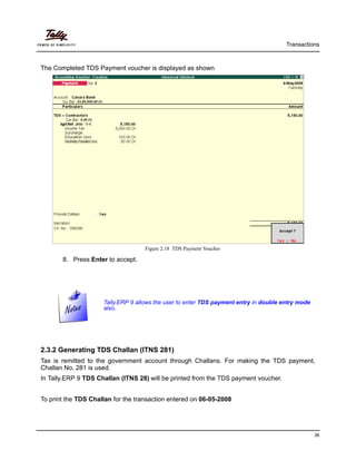 Transactions
36
The Completed TDS Payment voucher is displayed as shown
Figure 2.18 TDS Payment Voucher
8. Press Enter to accept.
2.3.2 Generating TDS Challan (ITNS 281)
Tax is remitted to the government account through Challans. For making the TDS payment,
Challan No. 281 is used.
In Tally.ERP 9 TDS Challan (ITNS 28) will be printed from the TDS payment voucher.
To print the TDS Challan for the transaction entered on 06-05-2008
Tally.ERP 9 allows the user to enter TDS payment entry in double entry mode
also.
 