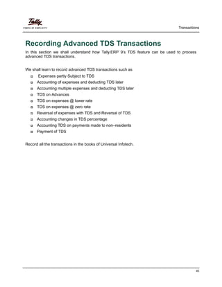 Transactions
40
Recording Advanced TDS Transactions
In this section we shall understand how Tally.ERP 9’s TDS feature can be used to process
advanced TDS transactions.
We shall learn to record advanced TDS transactions such as
Expenses partly Subject to TDS
Accounting of expenses and deducting TDS later
Accounting multiple expenses and deducting TDS later
TDS on Advances
TDS on expenses @ lower rate
TDS on expenses @ zero rate
Reversal of expenses with TDS and Reversal of TDS
Accounting changes in TDS percentage
Accounting TDS on payments made to non–residents
Payment of TDS
Record all the transactions in the books of Universal Infotech.
 