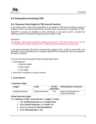 Transactions
41
2.4 Transactions Involving TDS
2.4.1 Expenses Partly Subject to TDS (Journal Voucher)
In the event, where a part of the expenditure is not subject to TDS and the balance amount is
subject to TDS, it is crucial to determine the accurate value of expenses for computation of TDS.
Tally.ERP 9 provides the flexibility to enter information in the same voucher. Consider the
following scenario to illustrate the Expenses partly subject to TDS.
Example 4:
On 7th May, 2008, universal Infotech received a bill (vide no. 911) from Sridhar & Co. for Rs.
1,12,360 inclusive of other charges of Rs. 12,360 towards the auditing services provided.
In the above transaction Bill amount includes other charges of Rs. 12,360 on which TDS is not
applicable. Let us understand how to configure Tally.ERP 9 to compute tax only on the Assessa-
ble Value (1,00,000).
To account the above transaction follow the steps given below
1. Create Masters
i. Expense Ledger
ii. Party Ledger
iii. Tax Ledger
2. Record the Transaction in Journal Voucher
1. Create Masters
i. Expenses Ledger
Create Expenses Ledger
Go to Gateway of Tally > Accounts Info. > Ledgers > Create
1. Type Auditing Expenses as the Ledger Name
2. Select Indirect Expenses in the Under field
3. Select the appropriate Rounding Method.
4. Set Is TDS Applicable to Yes
Ledger Under IS TDS
Applicable
Default Nature of Payment
Auditing Expenses Indirect Expenses Yes Fees for Professional Or
Technical Services
 