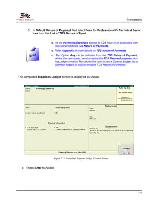 Transactions
42
5. In Default Nature of Payment filed select Fees for Professional Or Technical Serv-
ices from the List of TDS Nature of Pymt.
The completed Expenses Ledger screen is displayed as shown.
Figure 2.21 Completed Expenses Ledger Creation Screen
Press Enter to Accept
All the Payments/Expenses subject to TDS have to be associated with
relevant predefined TDS Nature of Payments.
Refer Appendix for more details on TDS Nature of Payments
The Option Any can be selected from the TDS Nature of Payment,
where the user doesn’t want to define the TDS Nature of payment dur-
ing Ledger creation. This allows the user to use a Expense Ledger (as a
common ledger) to account multiple TDS Nature of Payments.
 