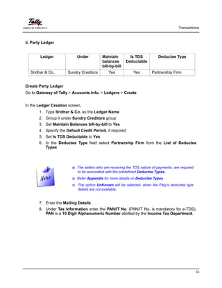 Transactions
43
ii. Party Ledger
Create Party Ledger
Go to Gateway of Tally > Accounts Info. > Ledgers > Create
In the Ledger Creation screen,
1. Type Sridhar & Co. as the Ledger Name
2. Group it under Sundry Creditors group
3. Set Maintain Balances bill-by-bill to Yes
4. Specify the Default Credit Period, if required
5. Set Is TDS Deductable to Yes
6. In the Deductee Type field select Partnership Firm from the List of Deductee
Types
7. Enter the Mailing Details.
8. Under Tax Information enter the PAN/IT No. (PAN/IT No. is mandatory for e-TDS).
PAN is a 10 Digit Alphanumeric Number allotted by the Income Tax Department.
Ledger Under Maintain
balances
bill-by-bill
Is TDS
Deductable
Deductee Type
Sridhar & Co. Sundry Creditors Yes Yes Partnership Firm
The sellers who are receiving the TDS nature of payments, are required
to be associated with the predefined Deductee Types.
Refer Appendix for more details on Deductee Types
The option UnKnown will be selected, when the Paty’s deductee type
details are not available.
 