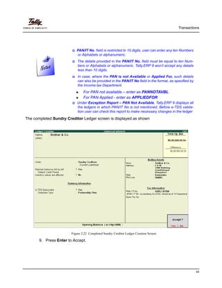 Transactions
44
The completed Sundry Creditor Ledger screen is displayed as shown
Figure 2.22 Completed Sundry Creditor Ledger Creation Screen
9. Press Enter to Accept.
PAN/IT No. field is restricted to 10 digits, user can enter any ten Numbers
or Alphabets or alphanumeric.
The details provided in the PAN/IT No. field must be equal to ten Num-
bers or Alphabets or alphanumeric. Tally.ERP 9 won’t accept any details
less than 10 digits.
In case, where the PAN is not Available or Applied For, such details
can also be provided in the PAN/IT No field in the format, as specified by
the Income tax Department.
For PAN not available – enter as PANNOTAVBL
For PAN Applied - enter as APPLIEDFOR
Under Exception Report – PAN Not Available, Tally.ERP 9 displays all
the ledgers in which PAN/IT No is not mentioned. Before e-TDS valida-
tion user can check this report to make necessary changes in the ledger
 