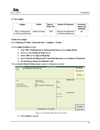 Transactions
45
iii. Tax Ledger
Create Tax Ledger
Go to Gateway of Tally > Accounts Info. > Ledgers > Create
In the Ledger Creation screen,
1. Type TDS - Professional or Technical Services as the Ledger Name
2. Group it under Duties & Taxes group
3. Select TDS as the Type of Duty/Tax
4. Select Fees for Professional or Technical Services as the Nature of Payment.
5. Set Inventory values are affected to No
The completed Duty & Taxes ledger screen is displayed as shown
Figure 2.23 Completed TDS Ledger Creation Screen
6. Press Enter to Accept.
Ledger Under Type of
Duty/ Tax
Nature of Payment Inventory
values are
affected
TDS - Professional
or Technical Services
Duties & Taxes TDS Fees for Professional
or Technical Services
No
 