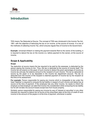 1
Introduction
TDS means Tax Deducted at Source. The concept of TDS was introduced in the Income Tax Act,
1961, with the objective of deducting the tax on an income, at the source of income. It is one of
the methods of collecting Income Tax, which ensures regular flow of income to the Government.
Example: Universal Infotech is making the payment towards Rent to the owner of the building, it
is required to deduct the tax on the income (i.e. before payment to the owner), at the source of
income.
Scope & Applicability
Scope
Tax deduction at source means the tax required to be paid by the assessee, is deducted by the
person paying the income to him. Thus, the tax is deducted at the source of income itself. The
income tax act enjoins on the payer of such income to deduct the given percentage of income as
income tax and pay the balance amount to the recipient of such income. The tax so deducted at
source by the payer is to be deposited in the income tax department account. The tax so
deducted from the income of the recipient is deemed payment of income tax by the recipient at
the time of his assessment.
For example: Person responsible for paying any income which is chargeable to tax under the
head 'Salaries' is required to compute the tax liability in respect of such income and deduct tax at
source at the time of payment. If the employee has any other income, he needs to inform the
employer so that employer can take that income into consideration while computing his tax liability
but he will not take into account losses except loss from house property.
Similarly, person responsible for paying any income by way of 'interest on securities' or any other
interests are required to deduct tax at source at the prescribed rates at the time of credit of such
income to the account of the payee or at the time of payment, whichever is earlier.
 