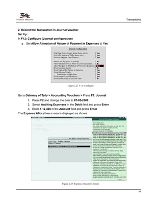 Transactions
46
2. Record the Transaction in Journal Voucher
Set Up:
In F12: Configure (Journal configuration)
Set Allow Alteration of Nature of Payment in Expenses to Yes
Figure 2.24 F12: Configure
Go to Gateway of Tally > Accounting Vouchers > Press F7: Journal
1. Press F2 and change the date to 07-05-2008
2. Select Auditing Expenses in the Debit field and press Enter
3. Enter 1,12,360 in the Amount field and press Enter
The Expense Allocation screen is displayed as shown
Figure 2.25 Expense Allocation Screen
 