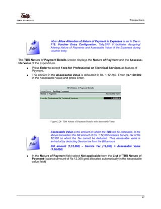 Transactions
47
The TDS Nature of Payment Details screen displays the Nature of Payment and the Assessa-
ble Value of the expenditure.
Press Enter to accept Fees for Professional or Technical Services as Nature of
Payment.
The amount in the Assessable Value is defaulted to Rs. 1,12,360. Enter Rs.1,00,000
in the Assessable Value and press Enter.
Figure 2.26 TDS Nature of Payment Details with Assessable Value
In the Nature of Payment field select Not applicable from the List of TDS Nature of
Payment (balance amount of Rs 12,360 gets allocated automatically in the Assessable
value field)
When Allow Alteration of Nature of Payment in Expenses is set to Yes in
F12: Voucher Entry Configuration, Tally.ERP 9 facilitates Assigning/
Altering Nature of Payments and Assessable Value of the Expenses during
voucher entry.
Assessable Value is the amount on which the TDS will be computed. In the
above transaction the Bill amount of Rs. 1,12,360 includes Service Tax of Rs
12,360 on which the Tax cannot be deducted. Thus assessable value is
arrived at by deducting Service tax from the Bill amount
Bill amount (1,12,360) – Service Tax (12,360) = Assessable Value
(1,00,000)
 