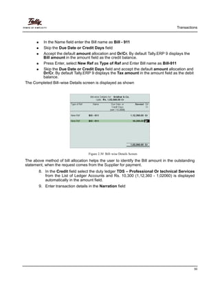 Transactions
50
In the Name field enter the Bill name as Bill - 911
Skip the Due Date or Credit Days field
Accept the default amount allocation and Dr/Cr. By default Tally.ERP 9 displays the
Bill amount in the amount field as the credit balance.
Press Enter, select New Ref as Type of Ref and Enter Bill name as Bill-911
Skip the Due Date or Credit Days field and accept the default amount allocation and
Dr/Cr. By default Tally.ERP 9 displays the Tax amount in the amount field as the debit
balance.
The Completed Bill–wise Details screen is displayed as shown
Figure 2.30 Bill–wise Details Screen
The above method of bill allocation helps the user to identify the Bill amount in the outstanding
statement, when the request comes from the Supplier for payment.
8. In the Credit field select the duty ledger TDS – Professional Or technical Services
from the List of Ledger Accounts and Rs. 10,300 (1,12,360 - 1,02060) is displayed
automatically in the amount field.
9. Enter transaction details in the Narration field
 