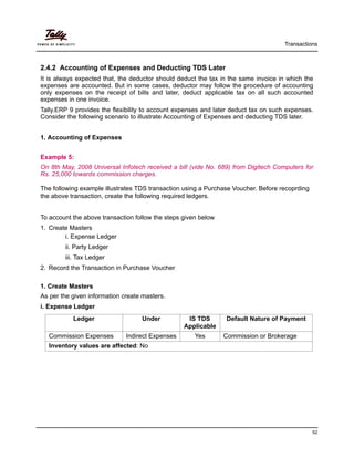 Transactions
52
2.4.2 Accounting of Expenses and Deducting TDS Later
It is always expected that, the deductor should deduct the tax in the same invoice in which the
expenses are accounted. But in some cases, deductor may follow the procedure of accounting
only expenses on the receipt of bills and later, deduct applicable tax on all such accounted
expenses in one invoice.
Tally.ERP 9 provides the flexibility to account expenses and later deduct tax on such expenses.
Consider the following scenario to illustrate Accounting of Expenses and deducting TDS later.
1. Accounting of Expenses
Example 5:
On 8th May, 2008 Universal Infotech received a bill (vide No. 689) from Digitech Computers for
Rs. 25,000 towards commission charges.
The following example illustrates TDS transaction using a Purchase Voucher. Before recoprding
the above transaction, create the following required ledgers.
To account the above transaction follow the steps given below
1. Create Masters
i. Expense Ledger
ii. Party Ledger
iii. Tax Ledger
2. Record the Transaction in Purchase Voucher
1. Create Masters
As per the given information create masters.
i. Expense Ledger
Ledger Under IS TDS
Applicable
Default Nature of Payment
Commission Expenses Indirect Expenses Yes Commission or Brokerage
Inventory values are affected: No
 