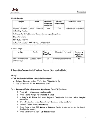 Transactions
53
ii.Party Ledger
iii. Tax Ledger
2. Record the Transaction in Purchase Voucher (Acct Invoice Mode)
Set Up:
In F12: Configure (Puchase Invoice Configuration)
Set Use Common Ledger A/c for Item Allocation to No
Set Use Defaults for Bill Allocations to No
Go to Gateway of Tally > Accounting Vouchers > Press F9: Purchase
1. Press Alt + I for Account Invoice mode
2. Press F2 and change the date to 08-05-2008
3. In Party’s A/c Name field select Digitech Computers from the List of Ledger
Accounts
4. Under Particulars select Commission Expenses and press Enter
5. Enter Rs. 25000 in the Amount field
6. Press Enter to view TDS Nature of Payment Details screen and accept the default
details in the screen.
7. Press Enter twice to view TDS details screen.
Ledger Under Maintain
balances
bill-by-bill
Is TDS
Deductable
Deductee Type
Digitech Computers Sundry Creditors Yes Yes Individual/HUF – Resident
In Mailing Details:
Address: No-81/1, 8th main, Basaveshwaranagar, Bangalore.
State: karnataka
PIN Code: 560079
In Tax Information: PAN / IT No.: APRCL0497F
Ledger Under Type of
Duty/ Tax
Nature of Payment Inventory
values are
affected
TDS – Commission
or Brokerage
Duties & Taxes TDS Commission or Brokerage No
 
