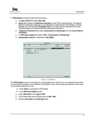 Transactions
54
In TDS Details provide the following information.
In Type of Ref field select New Ref
Name filed display the Reference Number for the TDS to be Deducted. The default
Reference Number displayed, is a combination of abbreviation of Purchase, Voucher
Number and Line Number. Example: Purc / 1-1 which can be changed by the user.
TDS deductions are tracked with these Reference Numbers.
In Nature of Payment field select Commission or Brokerage from the List of Nature
of Pymt(s)
In TDS Duty Ledger field select TDS – Commission or Brokerage
Assessable Amount is defaulted to Rs.25000
Figure 2.32 TDS Details
The TDS Details screen is provided for an expenditure for which Tax is not deducted at the time
of accounting of expense, to provide the TDS details, which will be used as reference at the time
of cumulative deduction of Tax.
8. Press Enter to accept the TDS Details
9. In the Bill-wise Details screen
Select New Ref as the Type of Ref
In the Name field enter the Bill name as Bill - 689
Skip the Due Date or Credit Days field
 