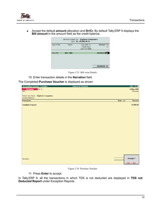 Transactions
55
Accept the default amount allocation and Dr/Cr. By default Tally.ERP 9 displays the
Bill amount in the amount field as the credit balance.
Figure 2.33 Bill–wise Details
10. Enter transaction details in the Narration field.
The Completed Purchase Voucher is displayed as shown
Figure 2.34 Purchase Voucher
11. Press Enter to accept.
In Tally.ERP 9, all the transactions in which TDS is not deducted are displayed in TDS not
Deducted Report under Exception Reports.
 