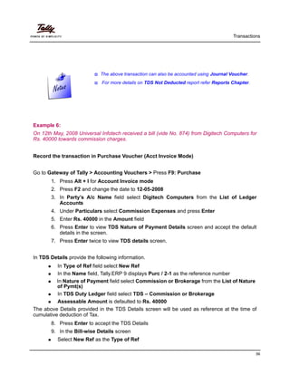 The above transaction can also be accounted using Journal Voucher.
For more details on TDS Not Deducted report refer Reports Chapter.
Transactions
56
Example 6:
On 12th May, 2008 Universal Infotech received a bill (vide No. 874) from Digitech Computers for
Rs. 40000 towards commission charges.
Record the transaction in Purchase Voucher (Acct Invoice Mode)
Go to Gateway of Tally > Accounting Vouchers > Press F9: Purchase
1. Press Alt + I for Account Invoice mode
2. Press F2 and change the date to 12-05-2008
3. In Party’s A/c Name field select Digitech Computers from the List of Ledger
Accounts
4. Under Particulars select Commission Expenses and press Enter
5. Enter Rs. 40000 in the Amount field
6. Press Enter to view TDS Nature of Payment Details screen and accept the default
details in the screen.
7. Press Enter twice to view TDS details screen.
In TDS Details provide the following information.
In Type of Ref field select New Ref
In the Name field, Tally.ERP 9 displays Purc / 2-1 as the reference number
In Nature of Payment field select Commission or Brokerage from the List of Nature
of Pymt(s)
In TDS Duty Ledger field select TDS – Commission or Brokerage
Assessable Amount is defaulted to Rs. 40000
The above Details provided in the TDS Details screen will be used as reference at the time of
cumulative deduction of Tax.
8. Press Enter to accept the TDS Details
9. In the Bill-wise Details screen
Select New Ref as the Type of Ref
 